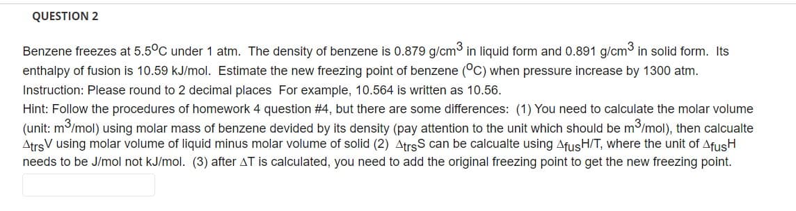 QUESTION 2
Benzene freezes at 5.5°C under 1 atm. The density of benzene is 0.879 g/cm³ in liquid form and 0.891 g/cm³ in solid form. Its
enthalpy of fusion is 10.59 kJ/mol. Estimate the new freezing point of benzene (°C) when pressure increase by 1300 atm.
Instruction: Please round to 2 decimal places For example, 10.564 is written as 10.56.
Hint: Follow the procedures of homework 4 question #4, but there are some differences: (1) You need to calculate the molar volume
(unit: m³/mol) using molar mass of benzene devided by its density (pay attention to the unit which should be m³/mol), then calcualte
Atrs using molar volume of liquid minus molar volume of solid (2) AtrsS can be calcualte using AfusH/T, where the unit of AfusH
needs to be J/mol not kJ/mol. (3) after AT is calculated, you need to add the original freezing point to get the new freezing point.