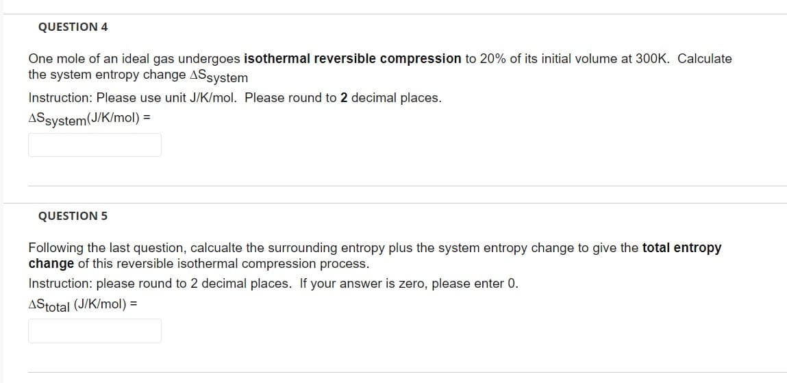 QUESTION 4
One mole of an ideal gas undergoes isothermal reversible compression to 20% of its initial volume at 300K. Calculate
the system entropy change ASsystem
Instruction: Please use unit J/K/mol. Please round to 2 decimal places.
ASsystem (J/K/mol)
=
QUESTION 5
Following the last question, calcualte the surrounding entropy plus the system entropy change to give the total entropy
change of this reversible isothermal compression process.
Instruction: please round to 2 decimal places. If your answer is zero, please enter 0.
AStotal (J/K/mol) =