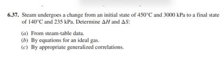 6.37. Steam undergoes a change from an initial state of 450°C and 3000 kPa to a final state
of 140°C and 235 kPa. Determine AH and A.S:
(a) From steam-table data.
(b) By equations for an ideal gas.
(c) By appropriate generalized correlations.