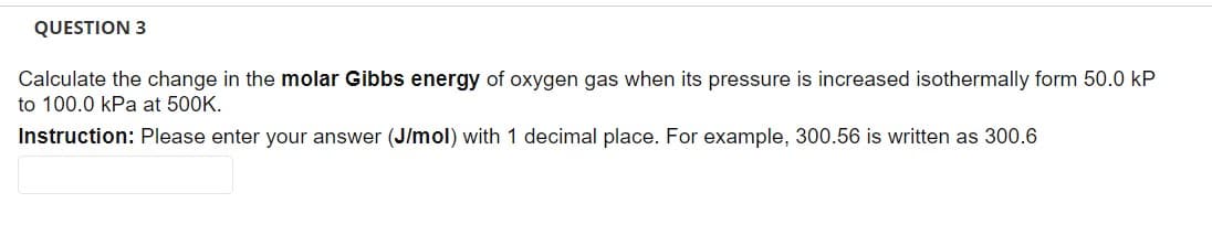 QUESTION 3
Calculate the change in the molar Gibbs energy of oxygen gas when its pressure is increased isothermally form 50.0 kP
to 100.0 kPa at 500K.
Instruction: Please enter your answer (J/mol) with 1 decimal place. For example, 300.56 is written as 300.6