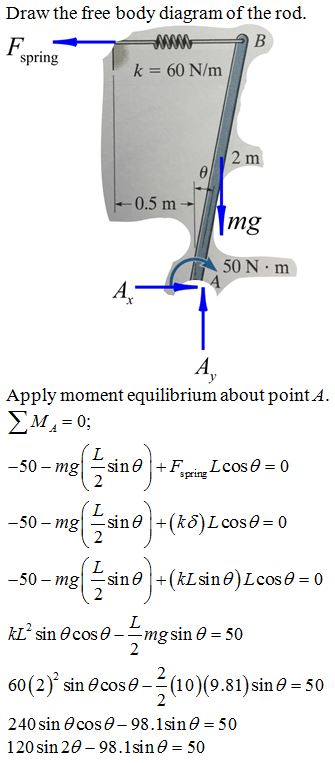 Draw the free body diagram of the rod.
F.
spring
k = 60 N/m
2 m
-0.5 m
mg
50 N m
A,
Apply moment equilibrium about point A.
EM = 0;
-50 – mg
L.
sine +F.
Lcos0 = 0
spring
7.
-50 – mgsine +(k8)Lcose = 0
-50 – mgsine+(kLsine)Lcose = 0
KL sin Ocos e
mg sin e = 50
2
60(2)' sin O cos0-
(10)(9.81) sine = 50
2
%3D
240 sin O cos e– 98.1sin e = 50
120 sin 20 - 98.1sine = 50
