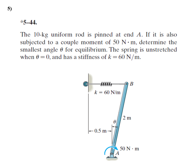 5)
*5-44.
The 10-kg uniform rod is pinned at end A. If it is also
subjected to a couple moment of 50 N m, determine the
smallest angle 0 for equilibrium. The spring is unstretched
when 0 =0, and has a stiffness of k=60 N/m.
B
k = 60 N/m
2 m
0.5 m-
50 N · m
