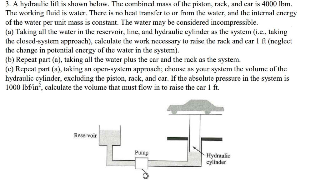 3. A hydraulic lift is shown below. The combined mass of the piston, rack, and car is 4000 lbm.
The working fluid is water. There is no heat transfer to or from the water, and the internal energy
of the water per unit mass is constant. The water may be considered incompressible.
(a) Taking all the water in the reservoir, line, and hydraulic cylinder as the system (i.e., taking
the closed-system approach), calculate the work necessary to raise the rack and car 1 ft (neglect
the change in potential energy of the water in the system).
(b) Repeat part (a), taking all the water plus the car and the rack as the system.
(c) Repeat part (a), taking an open-system approach; choose as your system the volume of the
hydraulic cylinder, excluding the piston, rack, and car. If the absolute pressure in the system is
1000 lbf/in², calculate the volume that must flow in to raise the car 1 ft.
Reservoir
Pump
Hydraulic
cylinder