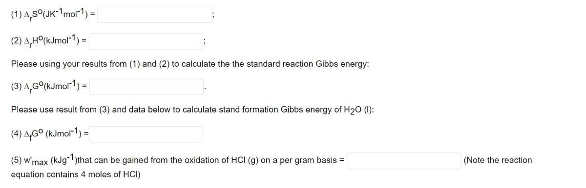 (1) 4,5°(JK-¹1mol-1) =
(2) 4,H°(kJmol-1) =
Please using your results from (1) and (2) to calculate the the standard reaction Gibbs energy:
(3) 4,Go(kJmol-1) =
Please use result from (3) and data below to calculate stand formation Gibbs energy of H₂0 (1):
(4) AGO (kJmol-1) =
(5) w'max (kJg-1)that can be gained from the oxidation of HCI (g) on a per gram basis =
equation contains 4 moles of HCI)
(Note the reaction.