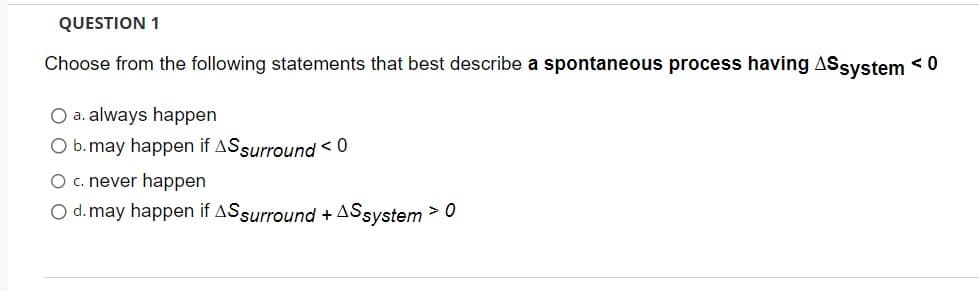 QUESTION 1
Choose from the following statements that best describe a spontaneous process having ASsystem <0
O a. always happen
b. may happen if AS surround < 0
O c. never happen
O d. may happen if AS surround + AS system > 0