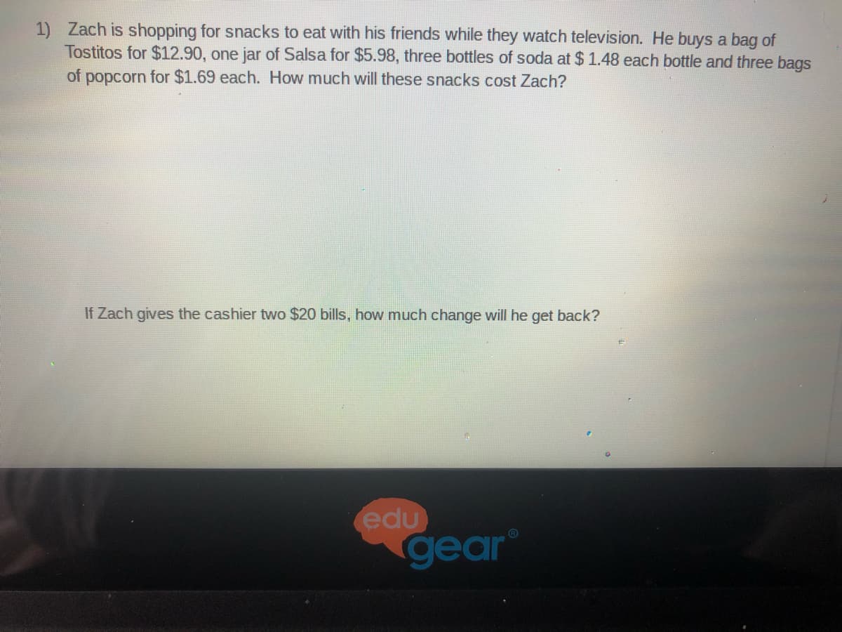 1) Zach is shopping for snacks to eat with his friends while they watch television. He buys a bag of
Tostitos for $12.90, one jar of Salsa for $5.98, three bottles of soda at $ 1.48 each bottle and three bags
of popcorn for $1.69 each. How much will these snacks cost Zach?
If Zach gives the cashier two $20 bills, how much change will he get back?
edu
gear
