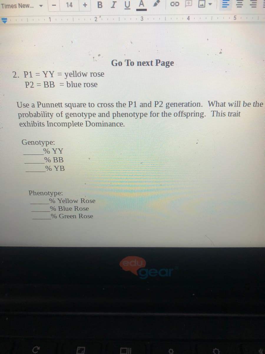 Times New... -
14
BIU
1
.|. 2
Go To next Page
2. P1 = YY = yellow rose
P2 = BB = blue rose
Use a Punnett square to cross the P1 and P2 generation. What will be the
probability of genotype and phenotype for the offspring. This trait
exhibits Incomplete Dominance.
Genotype:
% YY
% BB
% YB
Phenotype:
% Yellow Rose
% Blue Rose
% Green Rose
edu
gear
