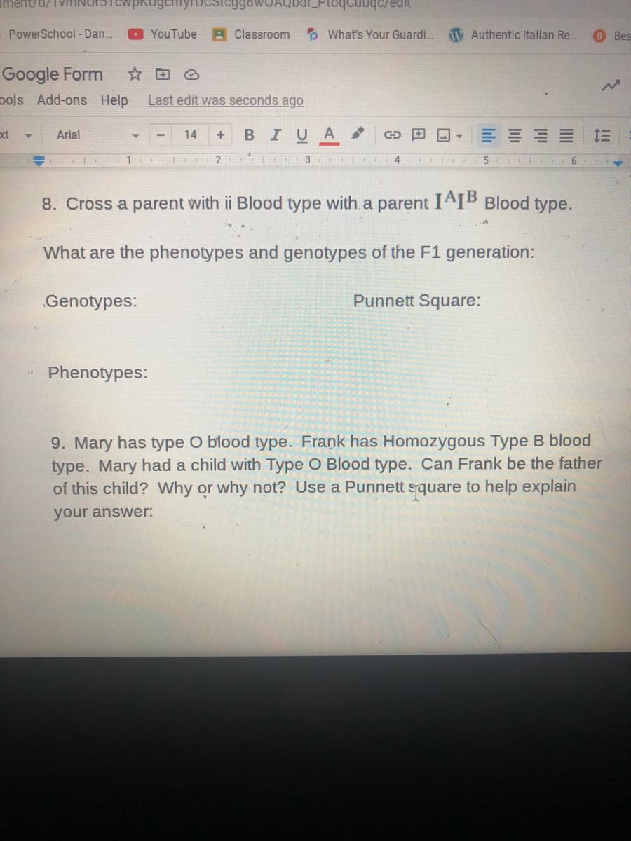 PowerSchool - Dan.
YouTube
A Classroom
P What's Your Guardi.
V Authentic Italian Re.
8 Bes
Google Form
pols Add-ons Help
Last edit was seconds ago
xt
Arial
14
BIU
A
3
8. Cross a parent with ii Blood type with a parent
IAIB Blood
type.
What are the phenotypes and genotypes of the F1 generation:
Genotypes:
Punnett Square:
Phenotypes:
9. Mary has type O blood type. Frank has Homozygous Type B blood
type. Mary had a child with Type O Blood type. Can Frank be the father
of this child? Why or why not? Use a Punnett square to help explain
your answer:
II
