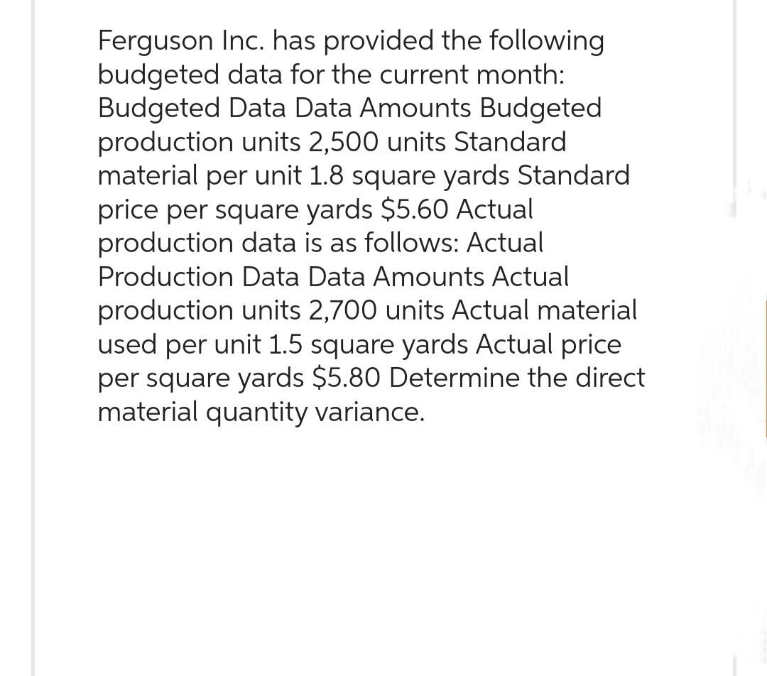 Ferguson Inc. has provided the following
budgeted data for the current month:
Budgeted Data Data Amounts Budgeted
production units 2,500 units Standard
material per unit 1.8 square yards Standard
price per square yards $5.60 Actual
production data is as follows: Actual
Production Data Data Amounts Actual
production units 2,700 units Actual material
used per unit 1.5 square yards Actual price
per square yards $5.80 Determine the direct
material quantity variance.