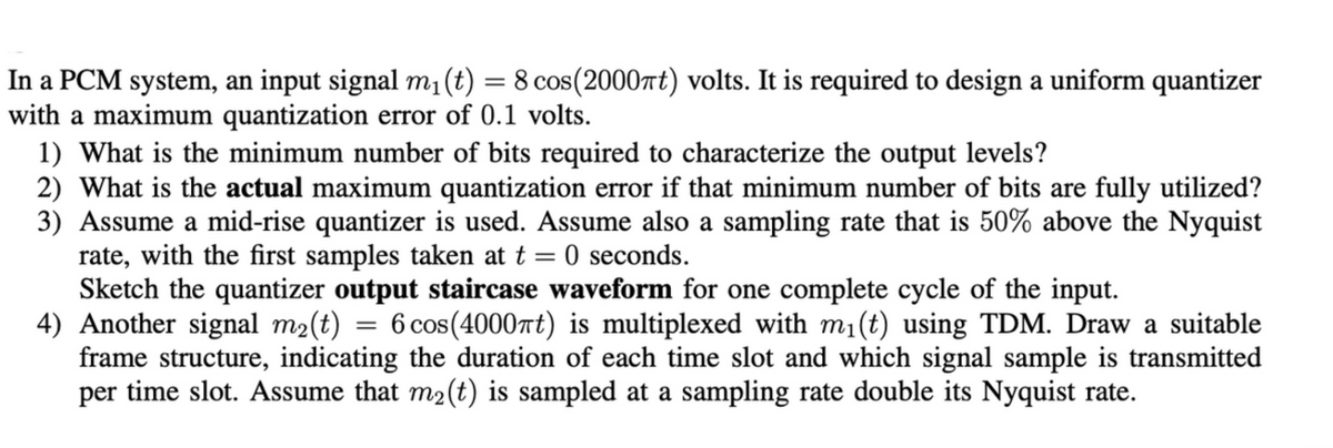 In a PCM system, an input signal m₁(t) = 8 cos(2000πt) volts. It is required to design a uniform quantizer
with a maximum quantization error of 0.1 volts.
1) What is the minimum number of bits required to characterize the output levels?
2) What is the actual maximum quantization error if that minimum number of bits are fully utilized?
3) Assume a mid-rise quantizer is used. Assume also a sampling rate that is 50% above the Nyquist
rate, with the first samples taken at t = 0 seconds.
Sketch the quantizer output staircase waveform for one complete cycle of the input.
4) Another signal m₂(t) = 6 cos(4000πt) is multiplexed with m₁(t) using TDM. Draw a suitable
frame structure, indicating the duration of each time slot and which signal sample is transmitted
per time slot. Assume that m₂(t) is sampled at a sampling rate double its Nyquist rate.