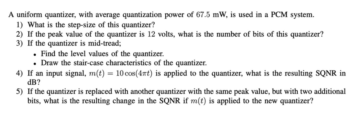 A uniform quantizer, with average quantization power of 67.5 mW, is used in a PCM system.
1) What is the step-size of this quantizer?
2) If the peak value of the quantizer is 12 volts, what is the number of bits of this quantizer?
3) If the quantizer is mid-tread;
. Find the level values of the quantizer.
• Draw the stair-case characteristics of the quantizer.
4)
If an input signal, m(t) = 10 cos(4πt) is applied to the quantizer, what is the resulting SQNR in
dB?
5)
If the quantizer is replaced with another quantizer with the same peak value, but with two additional
bits, what is the resulting change in the SQNR if m(t) is applied to the new quantizer?
