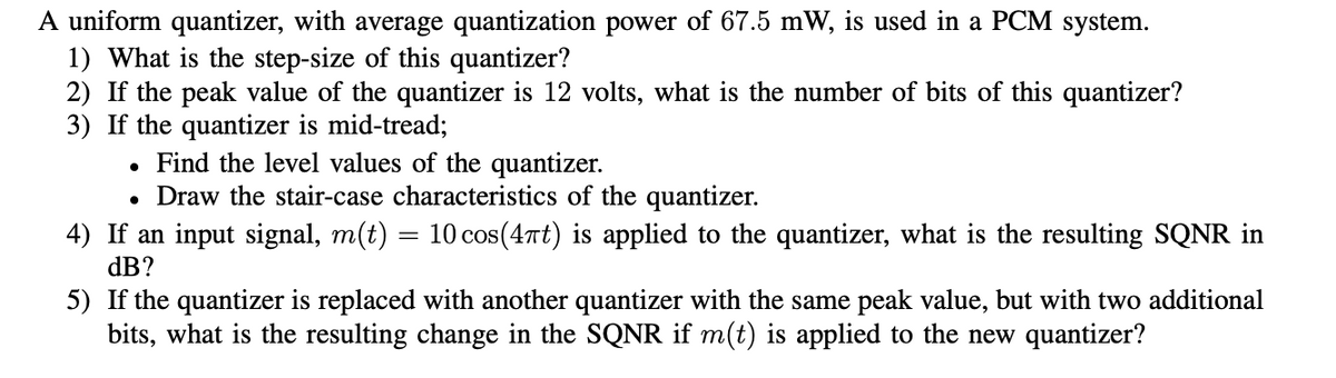 A uniform quantizer, with average quantization power of 67.5 mW, is used in a PCM system.
1) What is the step-size of this quantizer?
2) If the peak value of the quantizer is 12 volts, what is the number of bits of this quantizer?
3) If the quantizer is mid-tread;
. Find the level values of the quantizer.
• Draw the stair-case characteristics of the quantizer.
4) If an input signal, m(t) = 10 cos(4πt) is applied to the quantizer, what is the resulting SQNR in
dB?
5)
If the quantizer is replaced with another quantizer with the same peak value, but with two additional
bits, what is the resulting change in the SQNR if m(t) is applied to the new quantizer?