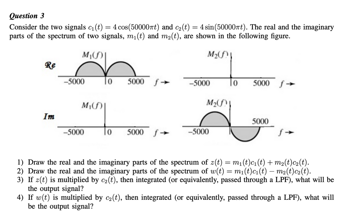 Question 3
Consider the two signals c₁ (t) = 4 cos(50000πt) and c₂ (t) = 4 sin(50000t). The real and the imaginary
parts of the spectrum of two signals, m₁(t) and m₂(t), are shown in the following figure.
M₁(f)
M₂(f)
Re
Im
-5000
-5000
10
0
5000 f->
5000 f->
-5000
M₂(f)
-5000
10
5000 f->
5000
fƒ→
1) Draw the real and the imaginary parts of the spectrum of z(t) = m₁(t)c₁(t) + m₂(t)c₂(t).
2) Draw the real and the imaginary parts of the spectrum of w(t) = m₁(t)c₁(t) — m₂(t)c₂(t).
3) If z(t) is multiplied by c₂(t), then integrated (or equivalently, passed through a LPF), what will be
the output signal?
4) If w(t) is multiplied by c₂(t), then integrated (or equivalently, passed through a LPF), what will
be the output signal?
