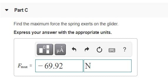 Part C
Find the maximum force the spring exerts on the glider.
Express your answer with the appropriate units.
?
Fmax =- 69.92
|
