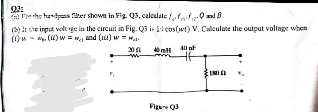 Q3:
(a) For the bandpass filter shown in Fig. Q3, calculate foff ₂. Q and B.
(b) it the input voltage in the circuit in Fig. Q3 is 10 cos(wt) V. Calculate the output voltage when
(i) w = wo, (ii) w=w₁₁ and (iii) w = wcz.
20
40 mH
Figure Q3
40 nF
1800