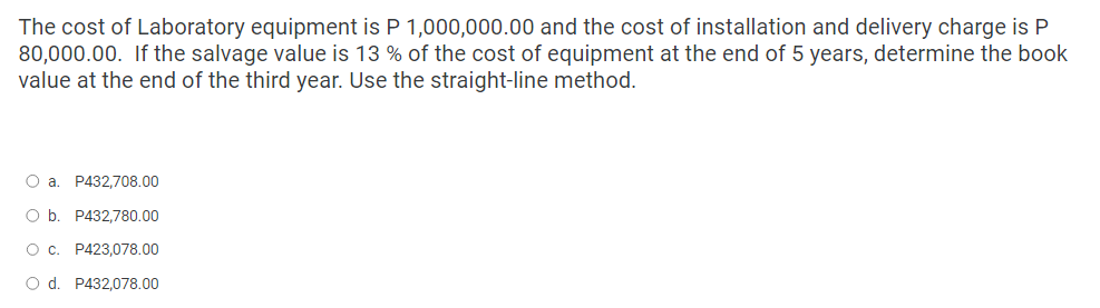 The cost of Laboratory equipment is P 1,000,000.00 and the cost of installation and delivery charge is P
80,000.00. If the salvage value is 13% of the cost of equipment at the end of 5 years, determine the book
value at the end of the third year. Use the straight-line method.
O a. P432,708.00
O b. P432,780.00
O c. P423,078.00
O d. P432,078.00