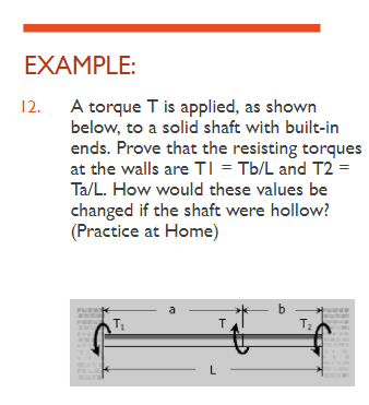 EXAMPLE:
12.
A torque T is applied, as shown
below, to a solid shaft with built-in
ends. Prove that the resisting torques
at the walls are TI = Tb/L and T2 =
Ta/L. How would these values be
changed if the shaft were hollow?
(Practice at Home)
T₂
a
T
b
T₂