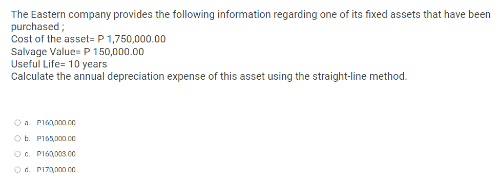 The Eastern company provides the following information regarding one of its fixed assets that have been
purchased;
Cost of the asset= P 1,750,000.00
Salvage Value= P 150,000.00
Useful Life= 10 years
Calculate the annual depreciation expense of this asset using the straight-line method.
O a. P160,000.00
O b. P165,000.00
O c.
P160,003.00
O d. P170,000.00