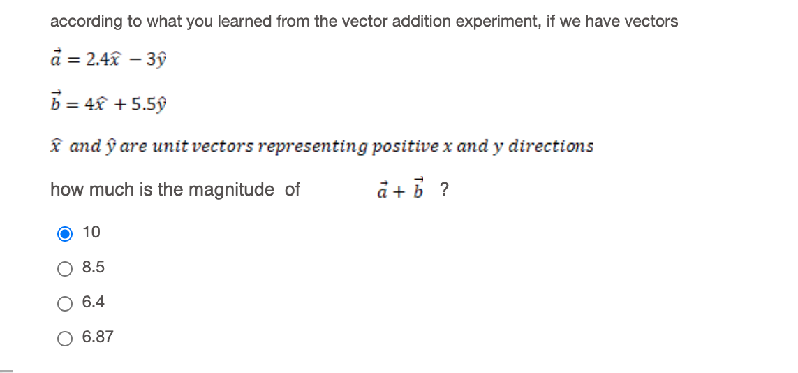 according to what you learned from the vector addition experiment, if we have vectors
à = 2.4x – 3ý
b = 4x + 5.5ý
î and ŷ are unit vectors representing positive x and y directions
how much is the magnitude of
å + 5 ?
O 10
8.5
6.4
6.87
