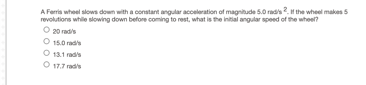 A Ferris wheel slows down with a constant angular acceleration of magnitude 5.0 rad/s 2. If the wheel makes 5
revolutions while slowing down before coming to rest, what is the initial angular speed of the wheel?
20 rad/s
15.0 rad/s
13.1 rad/s
17.7 rad/s
