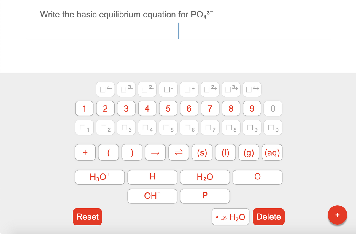 Write the basic equilibrium equation for PO43
04-
2.
| 2+
3+
O 4+
2
3
4
7
8
9.
O2
O5
(s)
(1)
(g) | (aq)
+
+
H3O*
H.
H2O
OH
Reset
• x H2O
Delete
+
3.
