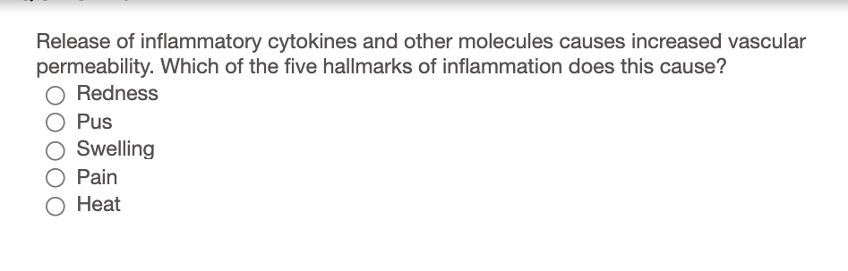 Release of inflammatory cytokines and other molecules causes increased vascular
permeability. Which of the five hallmarks of inflammation does this cause?
Redness
Pus
Swelling
Pain
О Нeat
