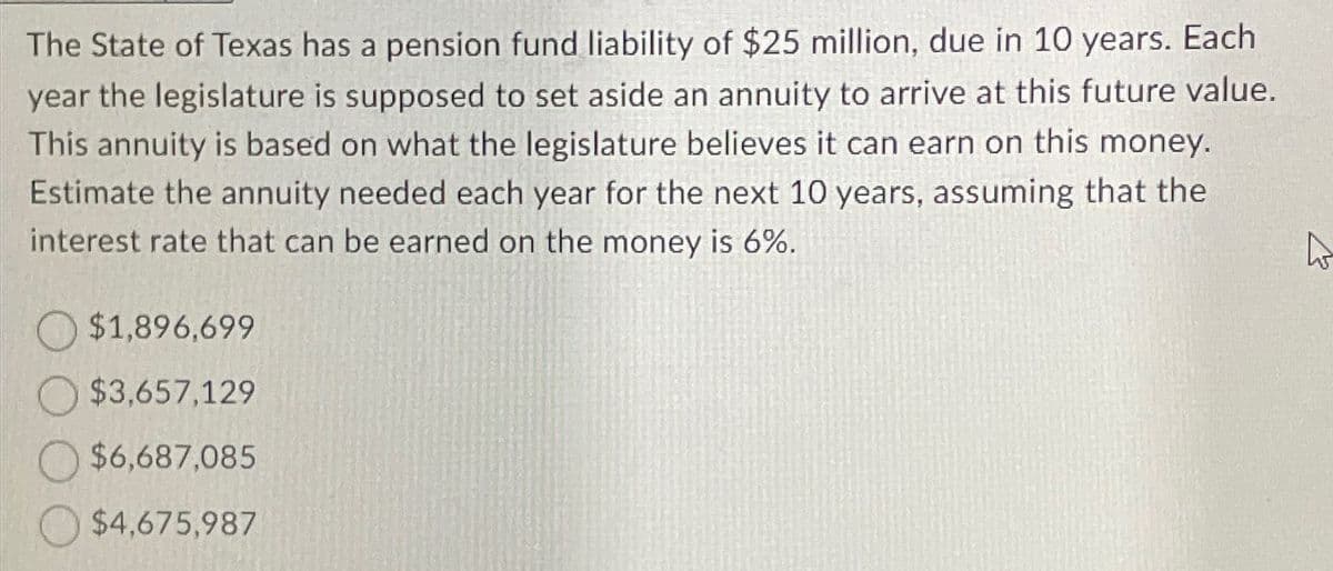 The State of Texas has a pension fund liability of $25 million, due in 10 years. Each
year the legislature is supposed to set aside an annuity to arrive at this future value.
This annuity is based on what the legislature believes it can earn on this money.
Estimate the annuity needed each year for the next 10 years, assuming that the
interest rate that can be earned on the money is 6%.
$1,896,699
$3,657,129
$6,687,085
$4,675,987