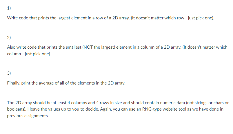 1)
Write code that prints the largest element in a row of a 2D array. (It doesn't matter which row - just pick one).
2)
Also write code that prints the smallest (NOT the largest) element in a column of a 2D array. (It doesn't matter which
column - just pick one).
3)
Finally, print the average of all of the elements in the 2D array.
The 2D array should be at least 4 columns and 4 rows in size and should contain numeric data (not strings or chars or
booleans). I leave the values up to you to decide. Again, you can use an RNG-type website tool as we have done in
previous assignments.