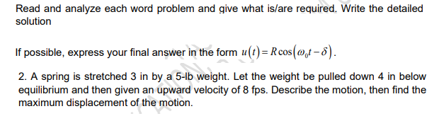 Read and analyze each word problem and give what is/are required. Write the detailed
solution
If possible, express your final answer in the form u(t)= Rcos(@,t – 8).
2. A spring is stretched 3 in by a 5-Ib weight. Let the weight be pulled down 4 in below
equilibrium and then given an upward velocity of 8 fps. Describe the motion, then find the
maximum displacement of the motion.
