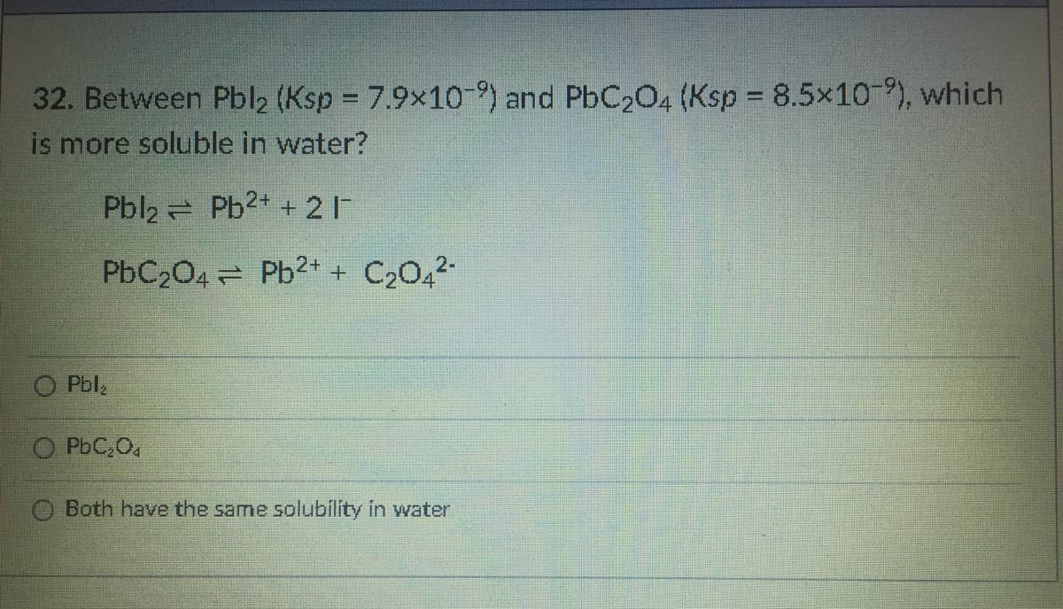 32. Between Pbl2 (Ksp = 7.9x10-9) and PbC2O4 (Ksp 8.5x10 9), which
is more soluble in water?
Pbl2 Pb2+ + 2 1
PbC204 Pb2+ + C2042-
Pbl
O PbC,O,
O Both have the same solubility in water
