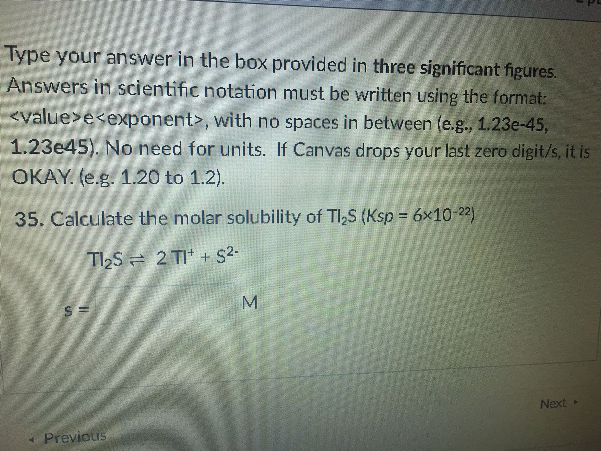 Type your answer in the box provided in three significant figures.
Answers in scientific notation must be written using the format:
<value>e<exponent>, with no spaces in between (e.g., 1.23e-45,
1.23e45). No need for units. If Canvas drops your last zero digit/s, it is
OKAY. (e.g. 1.20 to 1.2).
35. Calculate the molar solubility of Tl,S (Ksp = 6x10-22)
TI2S 2 TI* + S2-
M.
Next
- Previous
