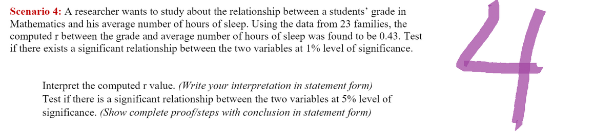 Scenario 4: A researcher wants to study about the relationship between a students' grade in
Mathematics and his average number of hours of sleep. Using the data from 23 families, the
computed r between the grade and average number of hours of sleep was found to be 0.43. Test
if there exists a significant relationship between the two variables at 1% level of significance.
Interpret the computed r value. (Write your interpretation in statement form)
Test if there is a significant relationship between the two variables at 5% level of
significance. (Show complete proof/steps with conclusion in statement form)
4
