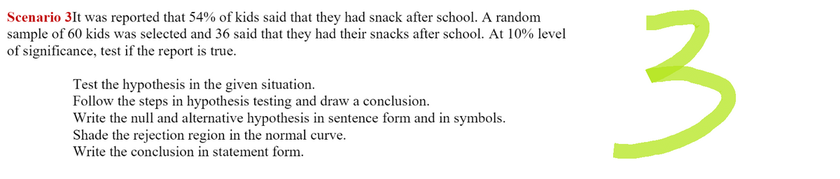 Scenario 3It was reported that 54% of kids said that they had snack after school. A random
sample of 60 kids was selected and 36 said that they had their snacks after school. At 10% level
of significance, test if the report is true.
Test the hypothesis in the given situation.
Follow the steps in hypothesis testing and draw a conclusion.
Write the null and alternative hypothesis in sentence form and in symbols.
Shade the rejection region in the normal curve.
Write the conclusion in statement form.
3
