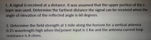 1. A signal is received at a distance. It was assumed that the upper portion of the E-
layer was used. Determine the farthest distance the signal can be received when the
angle of elevation of the reflected angle is 60 degrees.
2. Determine the field strength at 1 mile along the horizon for a vertical antenna
0.25 wavelength high when the power input is 1 Kw and the antenna current loop
resistance is 8 ohms.
