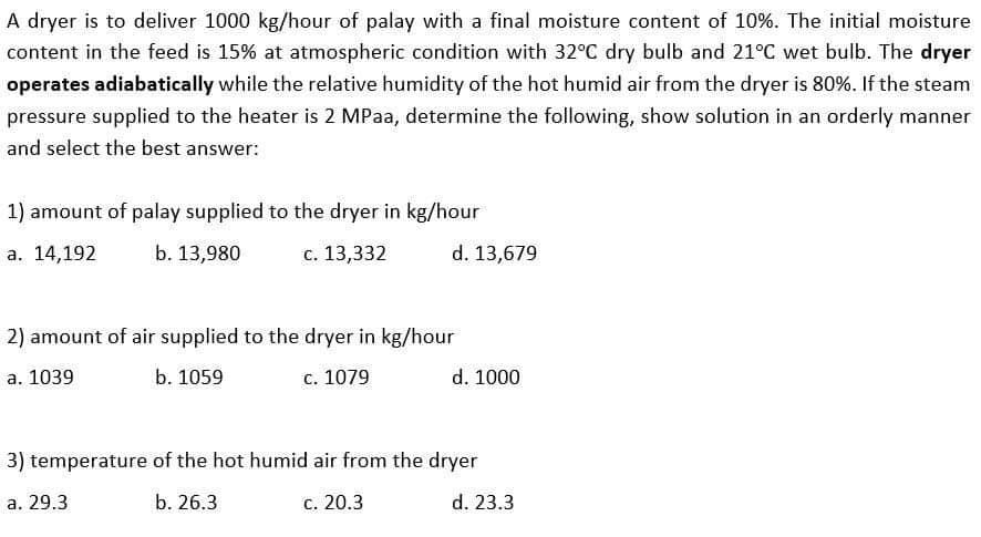 A dryer is to deliver 1000 kg/hour of palay with a final moisture content of 10%. The initial moisture
content in the feed is 15% at atmospheric condition with 32°C dry bulb and 21°C wet bulb. The dryer
operates adiabatically while the relative humidity of the hot humid air from the dryer is 80%. If the steam
pressure supplied to the heater is 2 MPaa, determine the following, show solution in an orderly manner
and select the best answer:
1) amount of palay supplied to the dryer in kg/hour
а. 14,192
b. 13,980
c. 13,332
d. 13,679
2) amount of air supplied to the dryer in kg/hour
а. 1039
b. 1059
c. 1079
d. 1000
3) temperature of the hot humid air from the dryer
а. 29.3
b. 26.3
с. 20.3
d. 23.3
