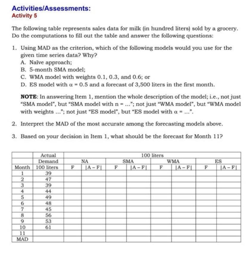 Activities/Assessments:
Activity 5
The following table represents sales data for milk (in hundred liters) sold by a grocery.
Do the computations to fill out the table and answer the following questions:
1. Using MAD as the criterion, which of the following models would you use for the
given time series data? Why?
A. Naïve approach;
B. 5-month SMA model;
C. WMA model with weights 0.1, 0.3, and 0.6; or
D. ES model with a = 0.5 and a forecast of 3,500 liters in the first month.
NOTE: In answering Item 1, mention the whole description of the model; i.e., not just
"SMA model", but "SMA model with n = ..."; not just "WMA model", but "WMA model
with weights ..."; not just "ES model", but "ES model with a = ...".
2. Interpret the MAD of the most accurate among the forecasting models above.
3. Based on your decision in Item 1, what should be the forecast for Month 11?
Actual
Demand
Month 100 liters
39
100 liters
SMA
A-F
NA
WMA
ES
F
JA - F|
F
F
|A- F|
F
|A- F|
2
47
3
39
4
44
49
6.
48
45
8.
56
9.
53
10
61
11
MAD
