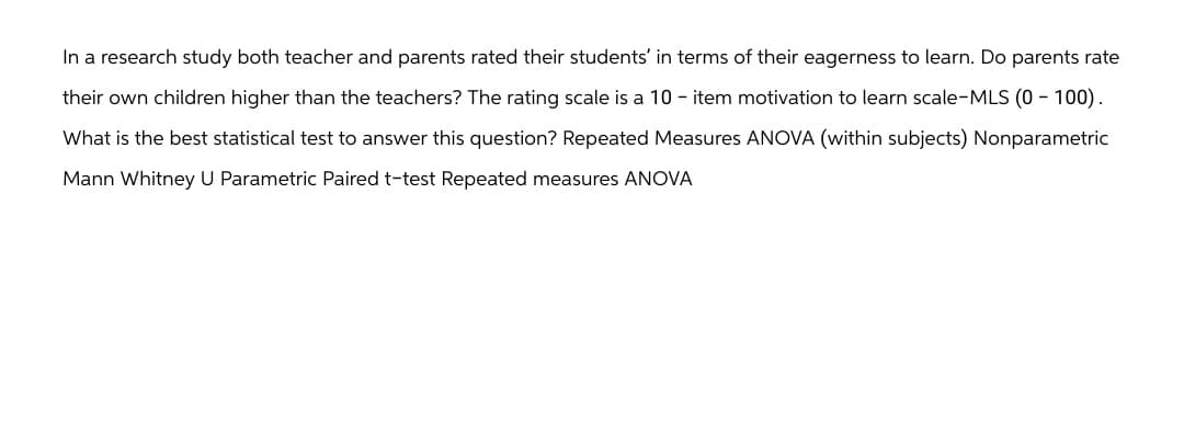In a research study both teacher and parents rated their students' in terms of their eagerness to learn. Do parents rate
their own children higher than the teachers? The rating scale is a 10 - item motivation to learn scale-MLS (0 - 100).
What is the best statistical test to answer this question? Repeated Measures ANOVA (within subjects) Nonparametric
Mann Whitney U Parametric Paired t-test Repeated measures ANOVA