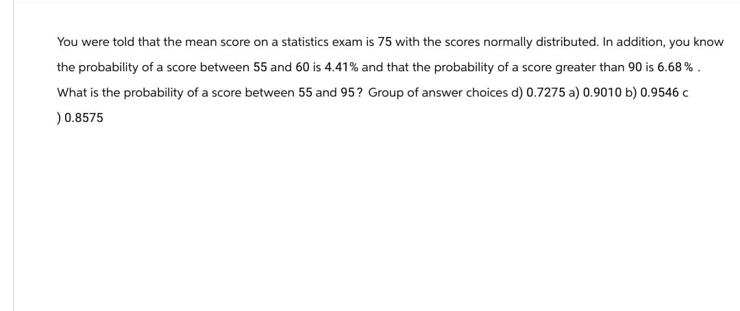 You were told that the mean score on a statistics exam is 75 with the scores normally distributed. In addition, you know
the probability of a score between 55 and 60 is 4.41% and that the probability of a score greater than 90 is 6.68%.
What is the probability of a score between 55 and 95? Group of answer choices d) 0.7275 a) 0.9010 b) 0.9546 C
) 0.8575