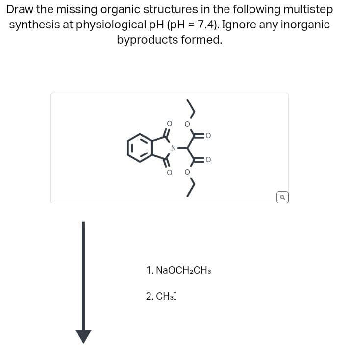 Draw the missing organic structures in the following multistep
synthesis at physiological pH (pH = 7.4). Ignore any inorganic
byproducts formed.
N
>
2. CH3I
O
1. NaOCH2CH3
o