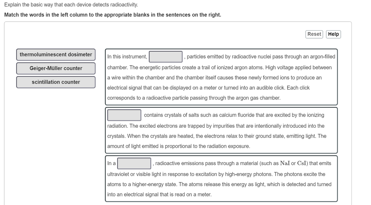 Explain the basic way that each device detects radioactivity.
Match the words in the left column to the appropriate blanks in the sentences on the right.
thermoluminescent dosimeter
Geiger-Müller counter
scintillation counter
Reset
In this instrument,
, particles emitted by radioactive nuclei pass through an argon-filled
chamber. The energetic particles create a trail of ionized argon atoms. High voltage applied between
a wire within the chamber and the chamber itself causes these newly formed ions to produce an
electrical signal that can be displayed on a meter or turned into an audible click. Each click
corresponds to a radioactive particle passing through the argon gas chamber.
contains crystals of salts such as calcium fluoride that are excited by the ionizing
radiation. The excited electrons are trapped by impurities that are intentionally introduced into the
crystals. When the crystals are heated, the electrons relax to their ground state, emitting light. The
amount of light emitted is proportional to the radiation exposure.
Help
In a
radioactive emissions pass through a material (such as NaI or CsI) that emits
ultraviolet or visible light in response to excitation by high-energy photons. The photons excite the
atoms to a higher-energy state. The atoms release this energy as light, which is detected and turned
into an electrical signal that is read on a meter.