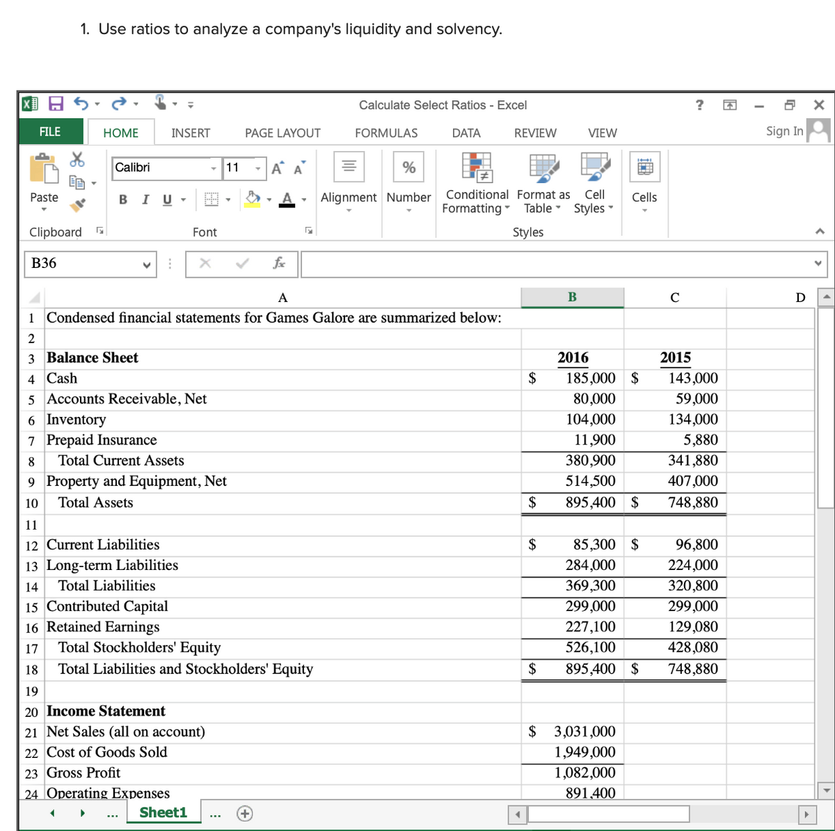 1. Use ratios to analyze a company's liquidity and solvency.
Calculate Select Ratios - Excel
FILE
НОМE
INSERT
PAGE LAYOUT
FORMULAS
DATA
REVIEW
VIEW
Sign In
Calibri
11
A A
%
Alignment Number Conditional Format as
Formatting - Table -
Paste
I
Cell
Cells
Styles -
Clipboard
Font
Styles
B36
fx
A
B
C
D
1 Condensed financial statements for Games Galore are summarized below:
2
3 Balance Sheet
2016
2015
185,000 $
80,000
4 Cash
$
143,000
59,000
134,000
5 Accounts Receivable, Net
6 Inventory
104,000
7 Prepaid Insurance
11,900
5,880
Total Current Assets
380,900
341,880
9 Property and Equipment, Net
514,500
407,000
10
Total Assets
$
895,400 $
748,880
11
12 Current Liabilities
2$
85,300 $
96,800
13 Long-term Liabilities
284,000
224,000
Total Liabilities
369,300
299,000
320,800
299,000
14
15 Contributed Capital
16 Retained Earnings
Total Stockholders' Equity
227,100
129,080
428,080
17
526,100
18
Total Liabilities and Stockholders' Equity
$
895,400 $
748,880
19
20 Income Statement
$ 3,031,000
1,949,000
1,082,000
21 Net Sales (all on account)
22 Cost of Goods Sold
23 Gross Profit
24 Operating Expenses
891,400
Sheet1
