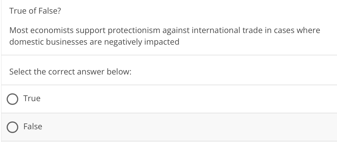 True of False?
Most economists support protectionism against international trade in cases where
domestic businesses are negatively impacted
Select the correct answer below:
True
False
