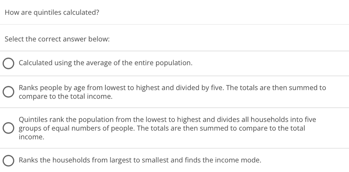 How are quintiles calculated?
Select the correct answer below:
Calculated using the average of the entire population.
Ranks people by age from lowest to highest and divided by five. The totals are then summed to
compare to the total income.
Quintiles rank the population from the lowest to highest and divides all households into five
O groups of equal numbers of people. The totals are then summed to compare to the total
income.
Ranks the households from largest to smallest and finds the income mode.
