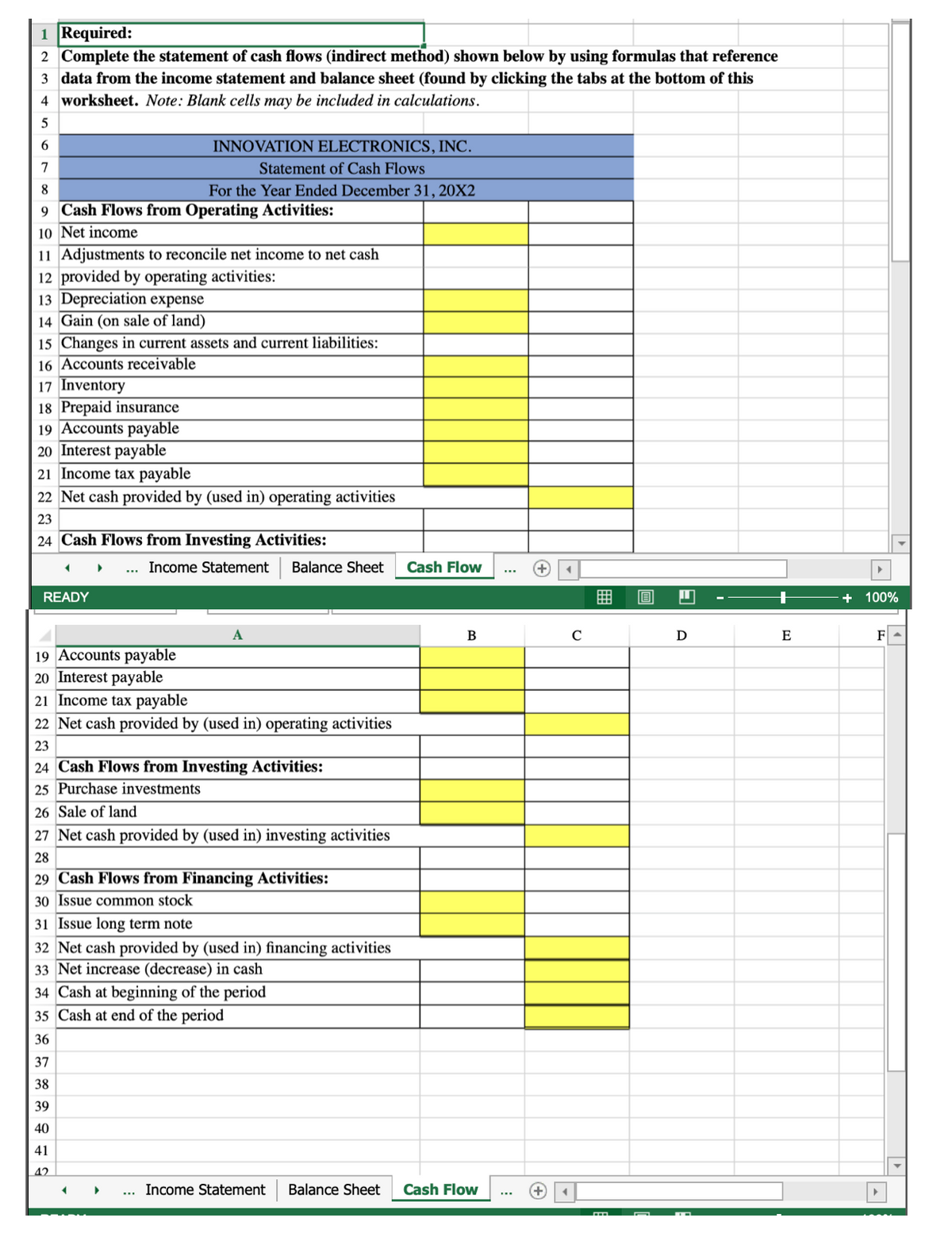 1 Required:
2 Complete the statement of cash flows (indirect method) shown below by using formulas that reference
3 data from the income statement and balance sheet (found by clicking the tabs at the bottom of this
4 worksheet. Note: Blank cells may be included in calculations.
6
INNOVATION ELECTRONICS, INC.
7
Statement of Cash Flows
8
For the Year Ended December 31, 20X2
9 Cash Flows from Operating Activities:
10 Net income
11 Adjustments to reconcile net income to net cash
12 provided by operating activities:
13 Depreciation expense
14 Gain (on sale of land)
15 Changes in current assets and current liabilities:
16 Accounts receivable
17 Inventory
18 Prepaid insurance
19 Accounts payable
20 Interest payable
21 Income tax payable
22 Net cash provided by (used in) operating activities
23
24 Cash Flows from Investing Activities:
Income Statement
Balance Sheet
Cash Flow
READY
曲
+ 100%
A
В
D
E
19 Accounts payable
20 Interest payable
21 Income tax payable
22 Net cash provided by (used in) operating activities
23
24 Cash Flows from Investing Activities:
25 Purchase investments
26 Sale of land
27 Net cash provided by (used in) investing activities
28
29 Cash Flows from Financing Activities:
30 Issue common stock
31 Issue long term note
32 Net cash provided by (used in) financing activities
33 Net increase (decrease) in cash
34 Cash at beginning of the period
35 Cash at end of the period
36
37
38
39
40
41
42
Income Statement
Balance Sheet
Cash Flow
