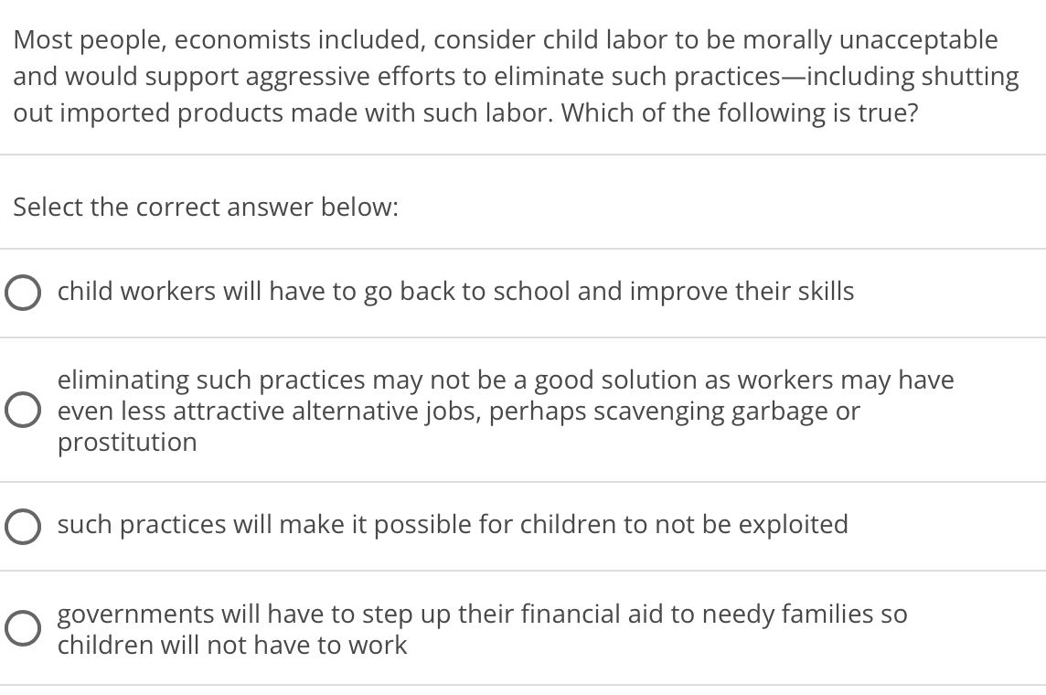 Most people, economists included, consider child labor to be morally unacceptable
and would support aggressive efforts to eliminate such practices-including shutting
out imported products made with such labor. Which of the following is true?
Select the correct answer below:
child workers will have to go back to school and improve their skills
eliminating such practices may not be a good solution as workers may have
even less attractive alternative jobs, perhaps scavenging garbage or
prostitution
O such practices will make it possible for children to not be exploited
O governments will have to step up their financial aid to needy families so
children will not have to work
