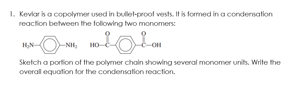 1. Kevlar is a copolymer used in bullet-proof vests. It is formed in a condensation
reaction between the following two monomers:
H2N-
-NH2
НО—С
OH
Sketch a portion of the polymer chain showing several monomer units. Write the
overall equation for the condensation reaction.
