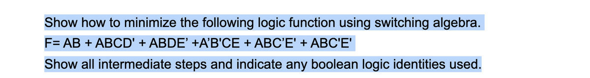 Show how to minimize the following logic function using switching algebra.
F= AB + ABCD' + ABDE' +A'B'CE + ABC'E' + ABC'E'
Show all intermediate steps and indicate any boolean logic identities used.

