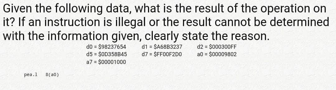 Given the following data, what is the result of the operation on
it? If an instruction is illegal or the result cannot be determined
with the information given, clearly state the reason.
d0 = $98237654
d5 = $OD358B45
a7 = $00001000
d1 = $A68B3237
d7 = $FF00F2DO
d2 = $000300FF
a0 = $00009802
pea.1
8(a0)
