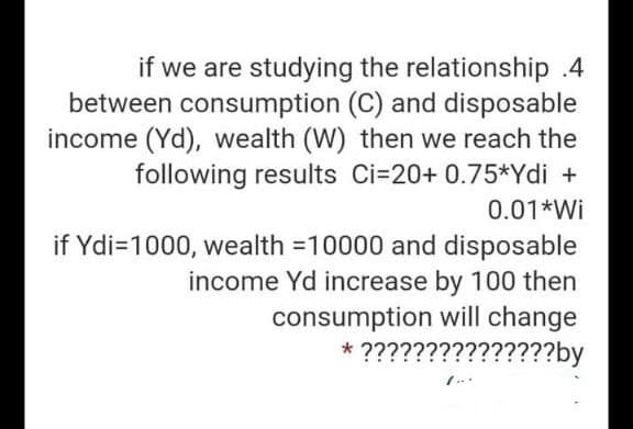 if we are studying the relationship .4
between consumption (C) and disposable
income (Yd), wealth (W) then we reach the
following results Ci=20+ 0.75*Ydi +
0.01*Wi
if Ydi=1000, wealth =10000 and disposable
income Yd increase by 100 then
consumption will change
* ???????????????by
