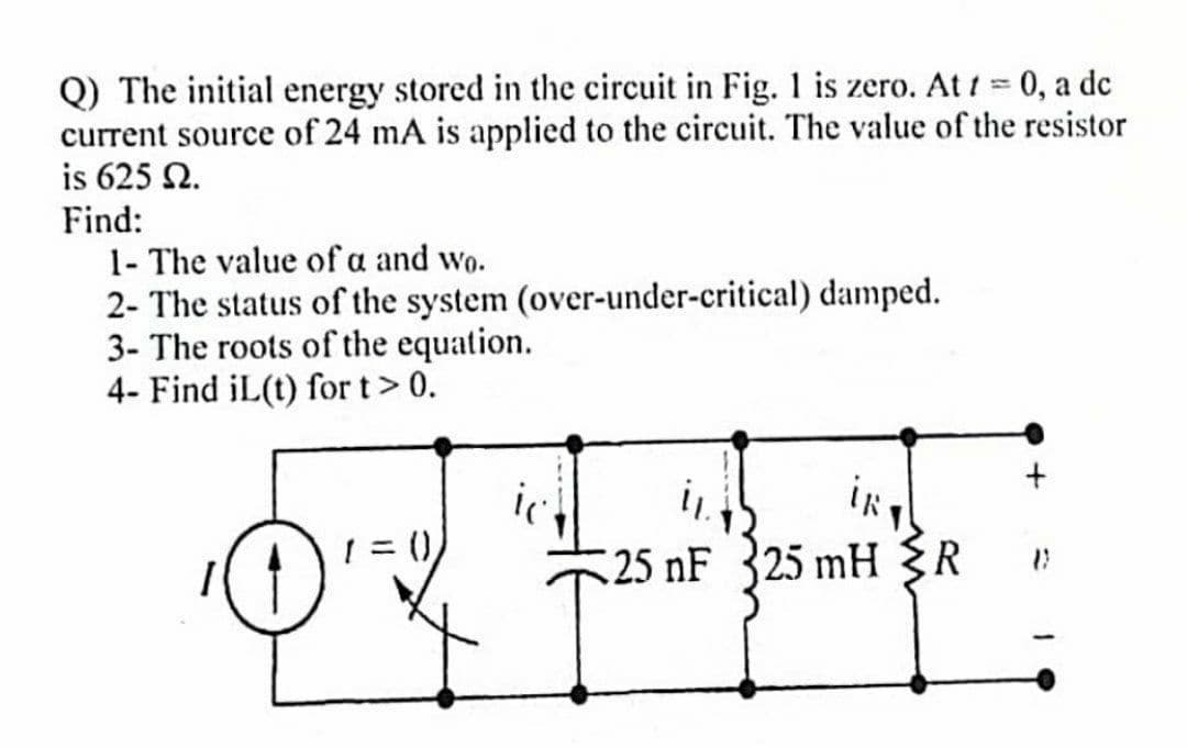 Q) The initial energy stored in the circuit in Fig. 1 is zero. At t = 0, a dc
current source of 24 mA is applied to the circuit. The value of the resistor
is 625 2.
Find:
1- The value of a and wo.
2- The status of the system (over-under-critical) damped.
3- The roots of the equation.
4- Find iL(t) for t > 0.
= ()
iRT
11.
25 nF 25 mH <R
+